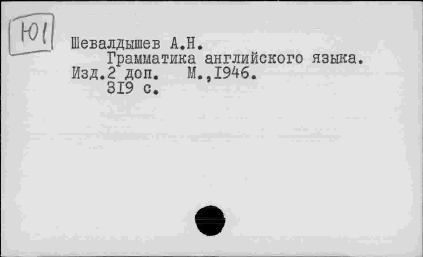 ﻿Шевалдышев A.H.
Грамматика английского языка. Изд.2 доп. М.,1946.
319 с.